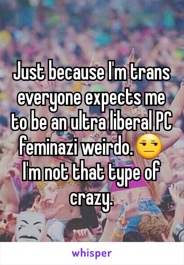 Just because I'm trans everyone expects me to be an ultra liberal PC feminazi weirdo.😒
I'm not that type of crazy.