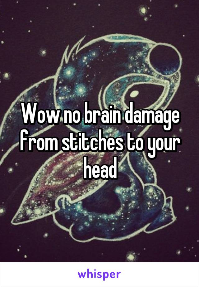 Wow no brain damage from stitches to your head