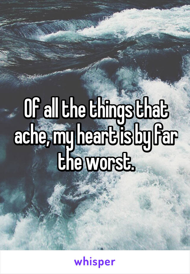 Of all the things that ache, my heart is by far the worst.