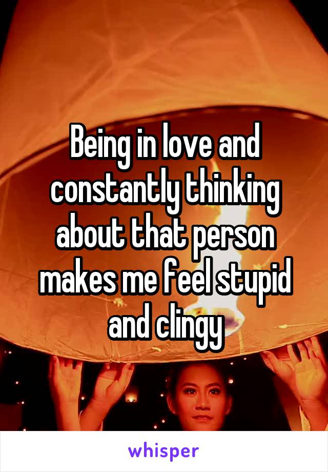 Being in love and constantly thinking about that person makes me feel stupid and clingy