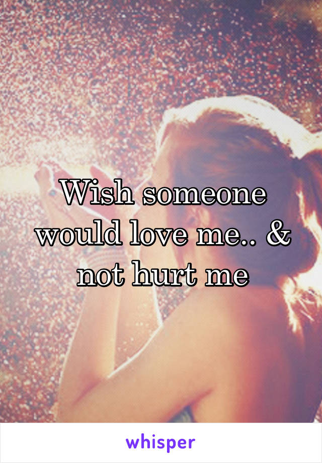 Wish someone would love me.. & not hurt me