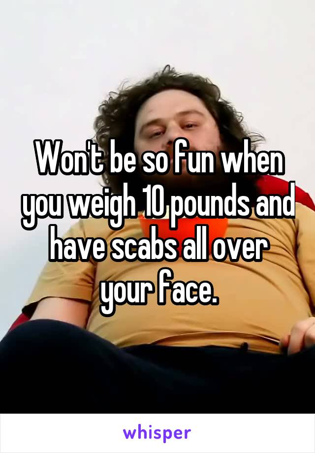 Won't be so fun when you weigh 10 pounds and have scabs all over your face.