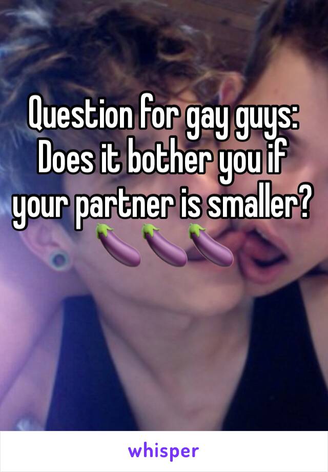 Question for gay guys: Does it bother you if your partner is smaller? 🍆🍆🍆