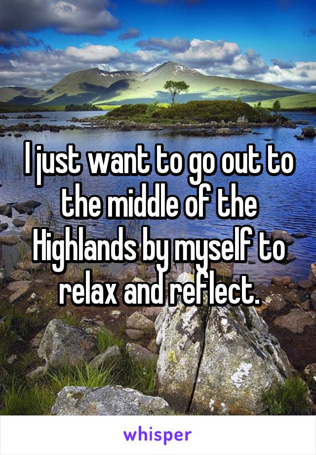 I just want to go out to the middle of the Highlands by myself to relax and reflect.