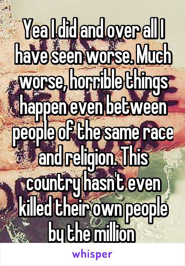 Yea I did and over all I have seen worse. Much worse, horrible things happen even between people of the same race and religion. This country hasn't even killed their own people by the million 