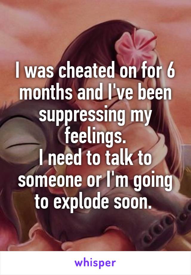 I was cheated on for 6 months and I've been suppressing my feelings.
I need to talk to someone or I'm going to explode soon. 