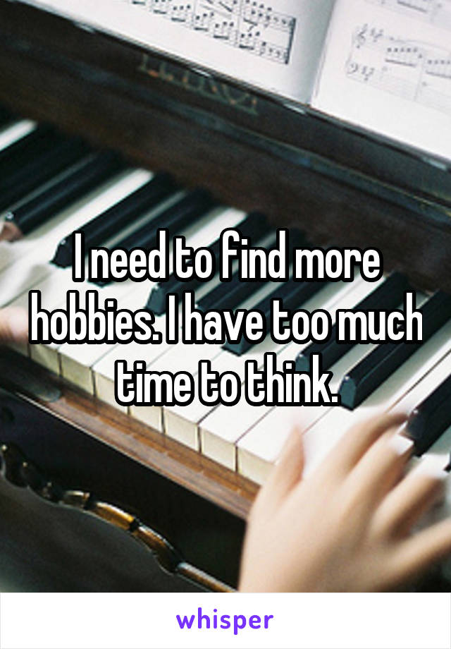 I need to find more hobbies. I have too much time to think.