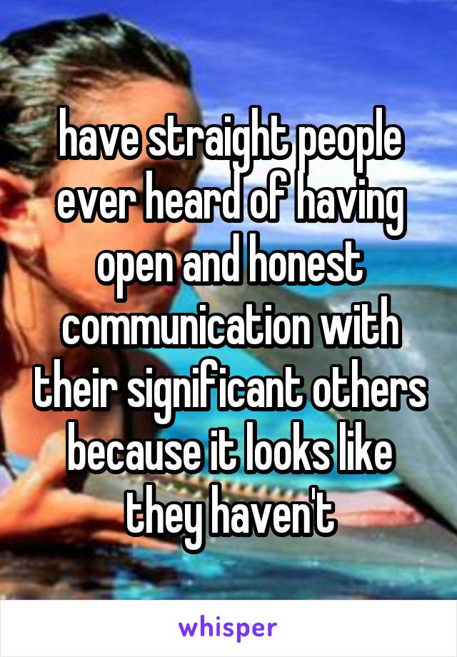 have straight people ever heard of having open and honest communication with their significant others because it looks like they haven't