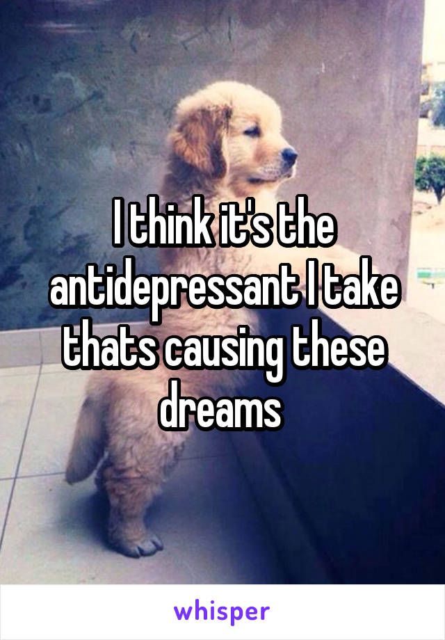 I think it's the antidepressant I take thats causing these dreams 