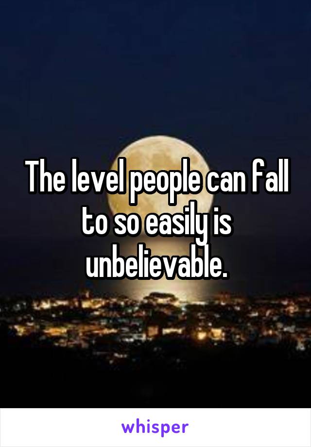 The level people can fall to so easily is unbelievable.