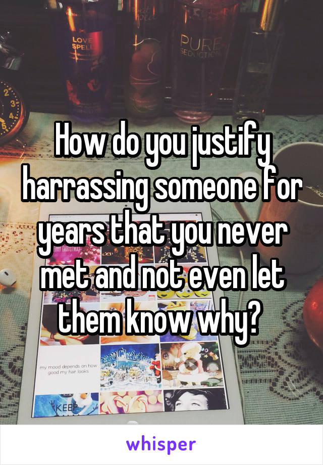 How do you justify harrassing someone for years that you never met and not even let them know why? 