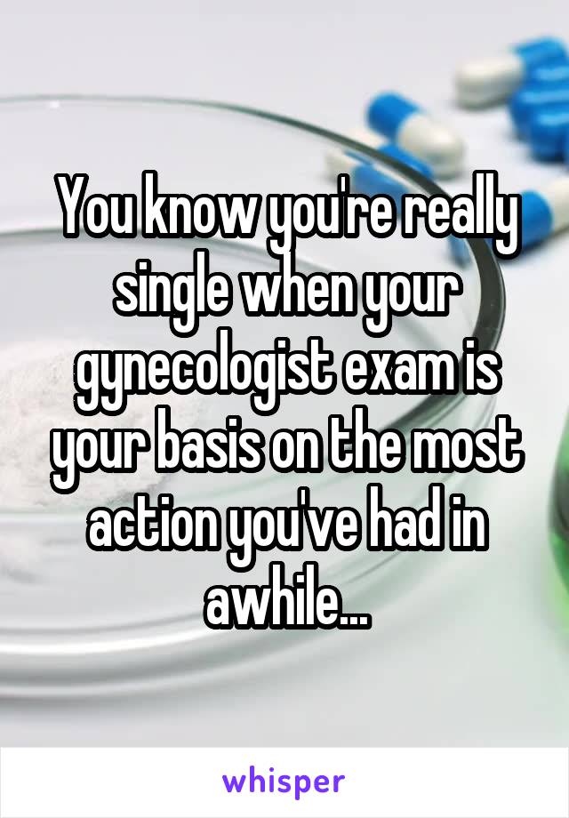 You know you're really single when your gynecologist exam is your basis on the most action you've had in awhile...