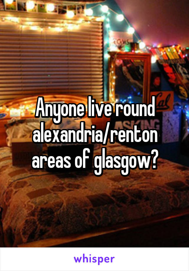 Anyone live round alexandria/renton areas of glasgow?