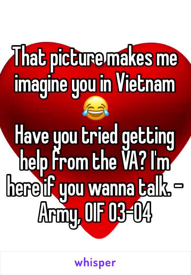 That picture makes me imagine you in Vietnam 😂
Have you tried getting help from the VA? I'm here if you wanna talk. -Army, OIF 03-04