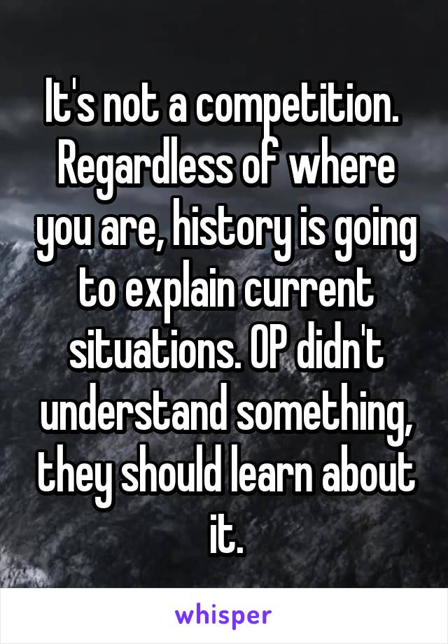 It's not a competition. 
Regardless of where you are, history is going to explain current situations. OP didn't understand something, they should learn about it.