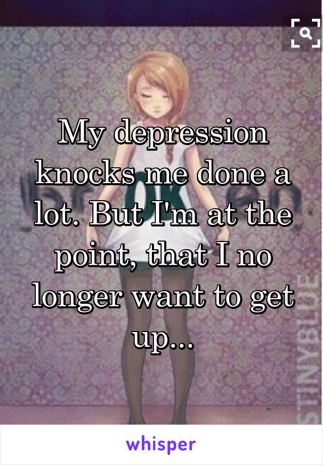 My depression knocks me done a lot. But I'm at the point, that I no longer want to get up...