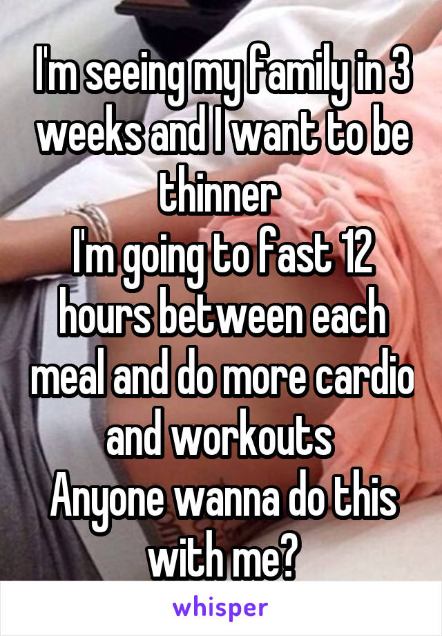 I'm seeing my family in 3 weeks and I want to be thinner 
I'm going to fast 12 hours between each meal and do more cardio and workouts 
Anyone wanna do this with me?