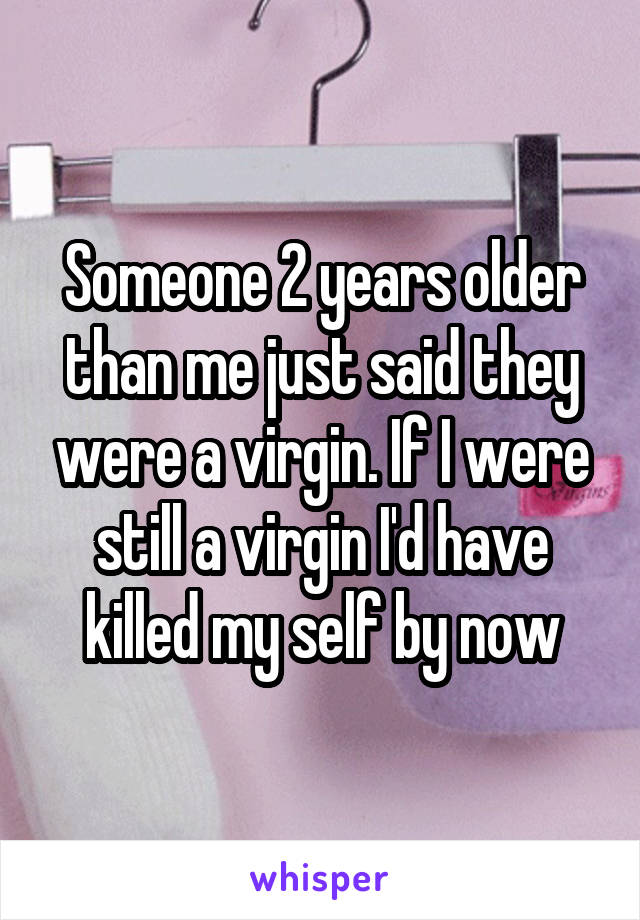 Someone 2 years older than me just said they were a virgin. If I were still a virgin I'd have killed my self by now