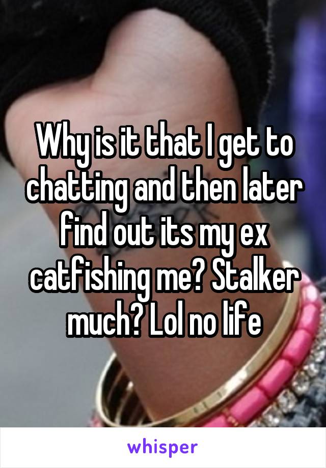 Why is it that I get to chatting and then later find out its my ex catfishing me? Stalker much? Lol no life