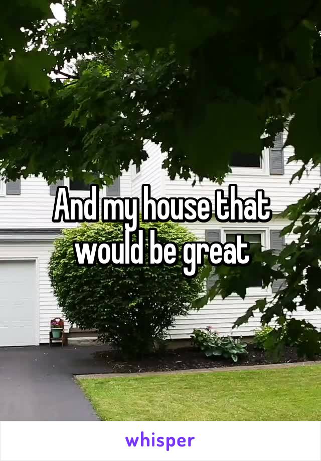 And my house that would be great