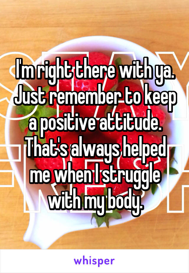 I'm right there with ya. Just remember to keep a positive attitude. That's always helped me when I struggle with my body.