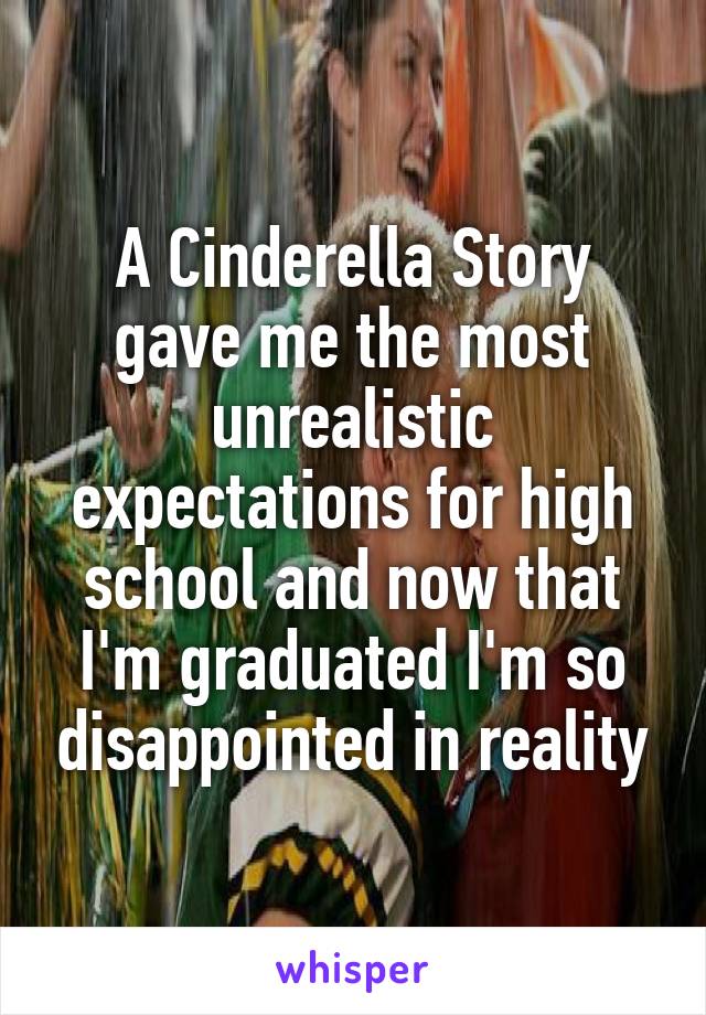 A Cinderella Story gave me the most unrealistic expectations for high school and now that I'm graduated I'm so disappointed in reality