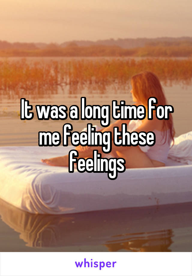 It was a long time for me feeling these feelings