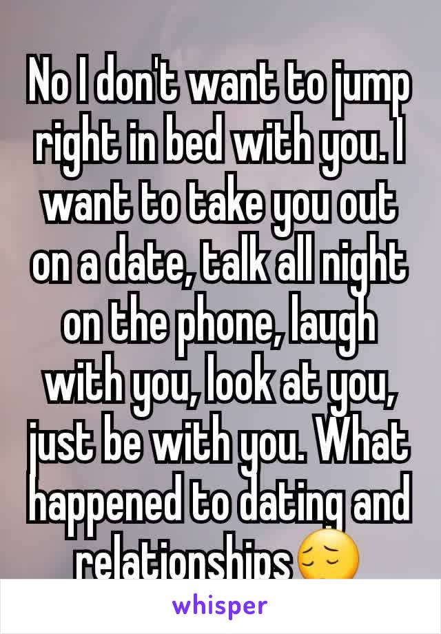 No I don't want to jump right in bed with you. I want to take you out on a date, talk all night on the phone, laugh with you, look at you, just be with you. What happened to dating and relationships😔