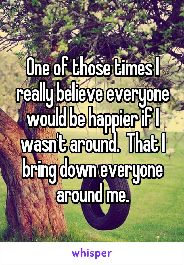 One of those times I really believe everyone would be happier if I wasn't around.  That I bring down everyone around me.