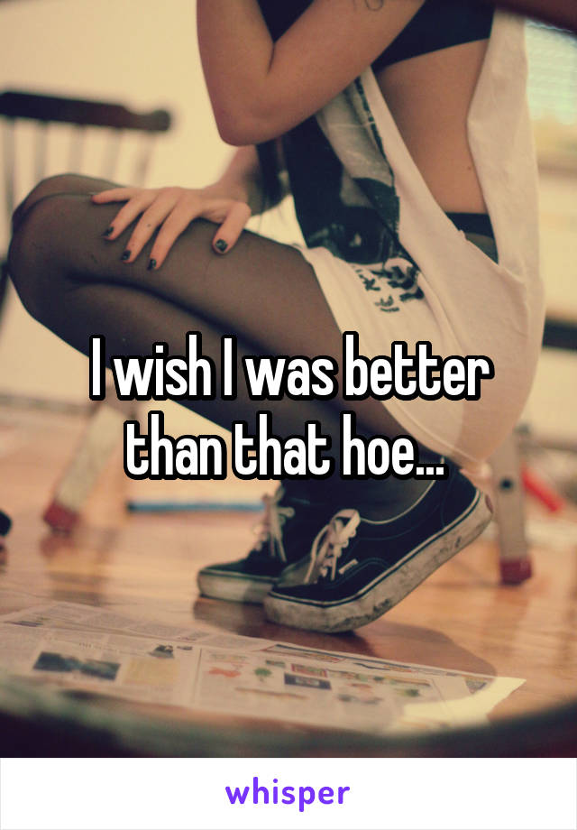 I wish I was better than that hoe... 