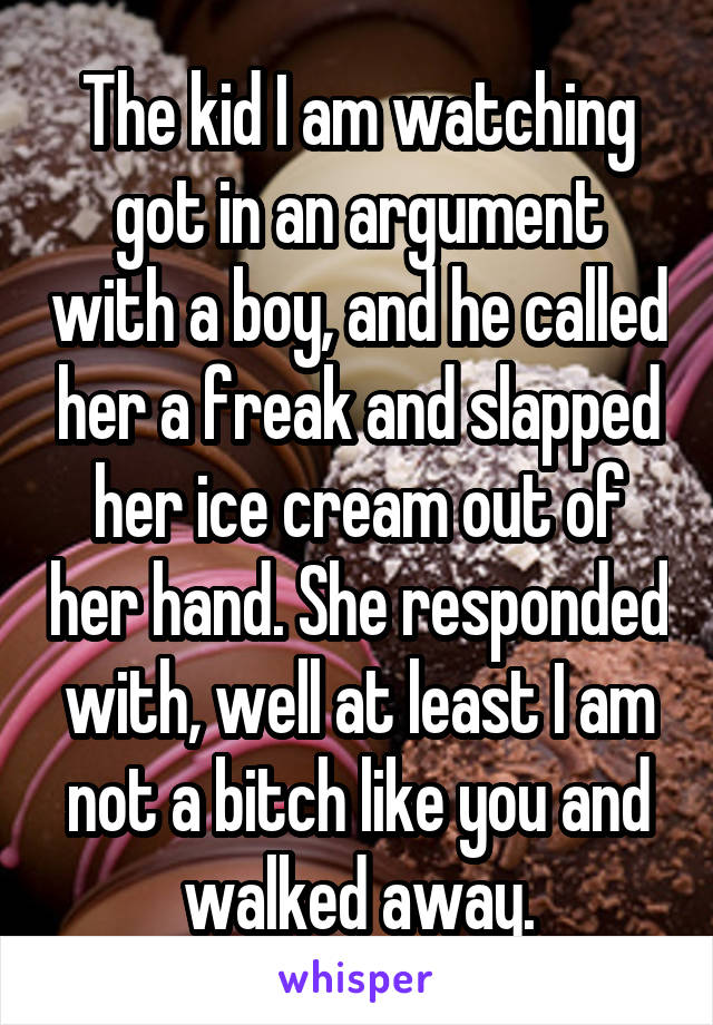 The kid I am watching got in an argument with a boy, and he called her a freak and slapped her ice cream out of her hand. She responded with, well at least I am not a bitch like you and walked away.