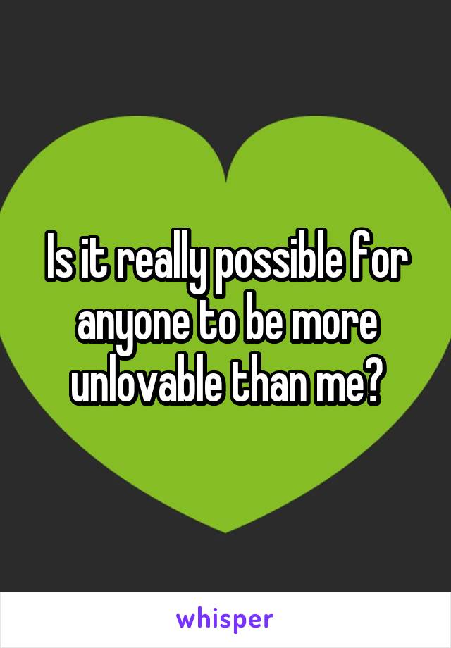 Is it really possible for anyone to be more unlovable than me?