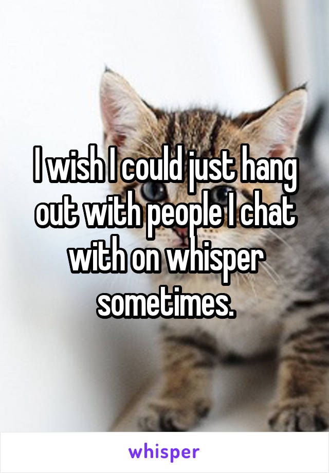 I wish I could just hang out with people I chat with on whisper sometimes.