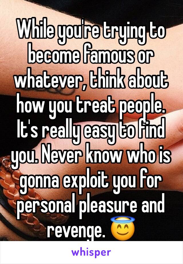 While you're trying to become famous or whatever, think about how you treat people. It's really easy to find you. Never know who is gonna exploit you for personal pleasure and revenge. 😇