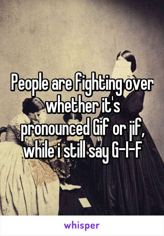 People are fighting over whether it's pronounced Gif or jif, while i still say G-I-F