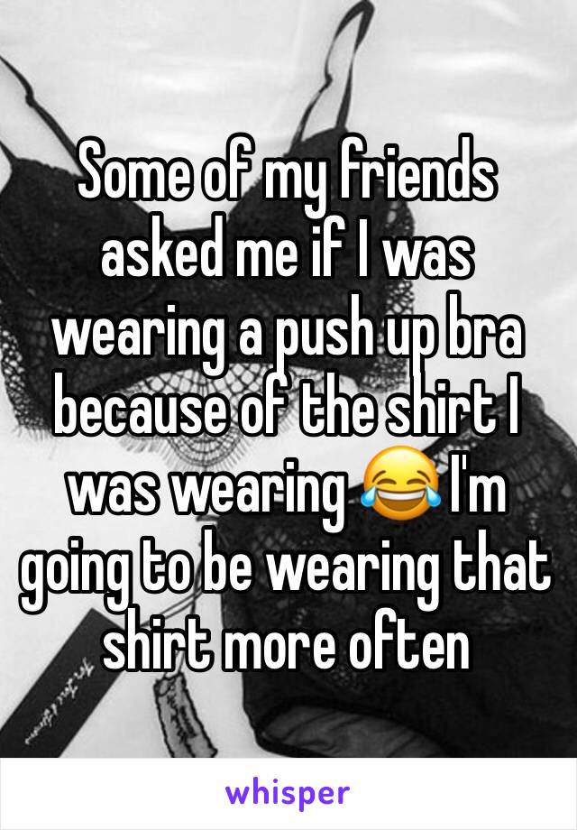 Some of my friends asked me if I was wearing a push up bra because of the shirt I was wearing 😂 I'm going to be wearing that shirt more often