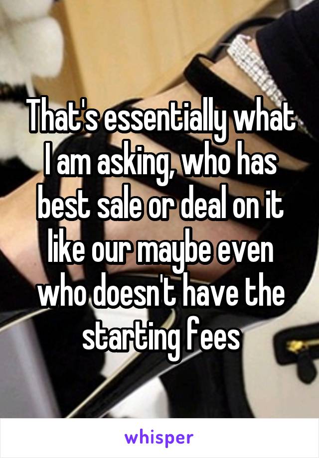 That's essentially what I am asking, who has best sale or deal on it like our maybe even who doesn't have the starting fees