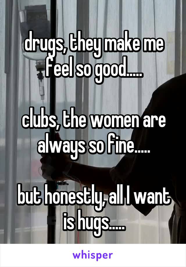 drugs, they make me feel so good.....

clubs, the women are always so fine.....

but honestly, all I want is hugs.....