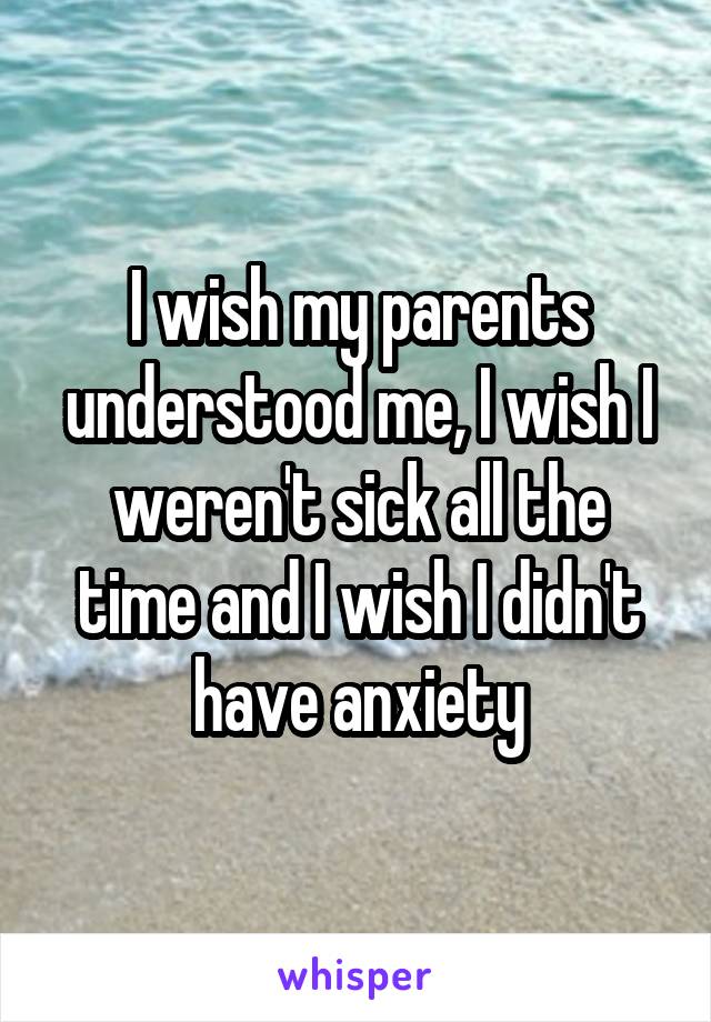 I wish my parents understood me, I wish I weren't sick all the time and I wish I didn't have anxiety