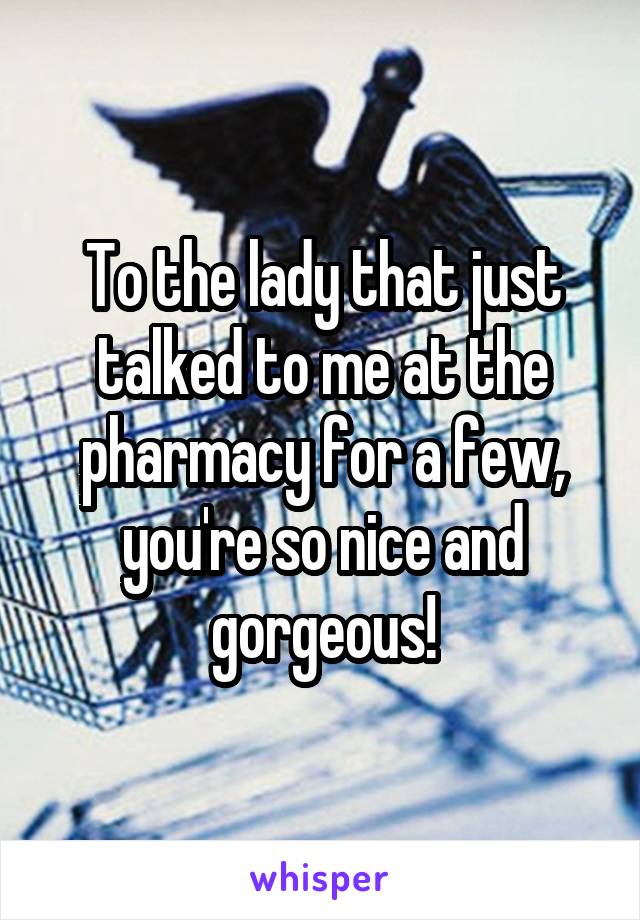 To the lady that just talked to me at the pharmacy for a few, you're so nice and gorgeous!