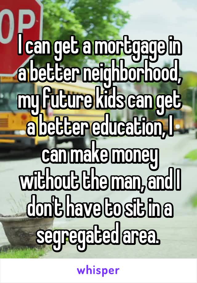 I can get a mortgage in a better neighborhood, my future kids can get a better education, I can make money without the man, and I don't have to sit in a segregated area. 