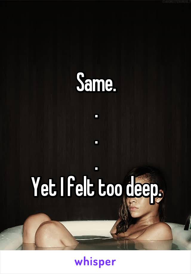 Same.
.
.
.
Yet I felt too deep.