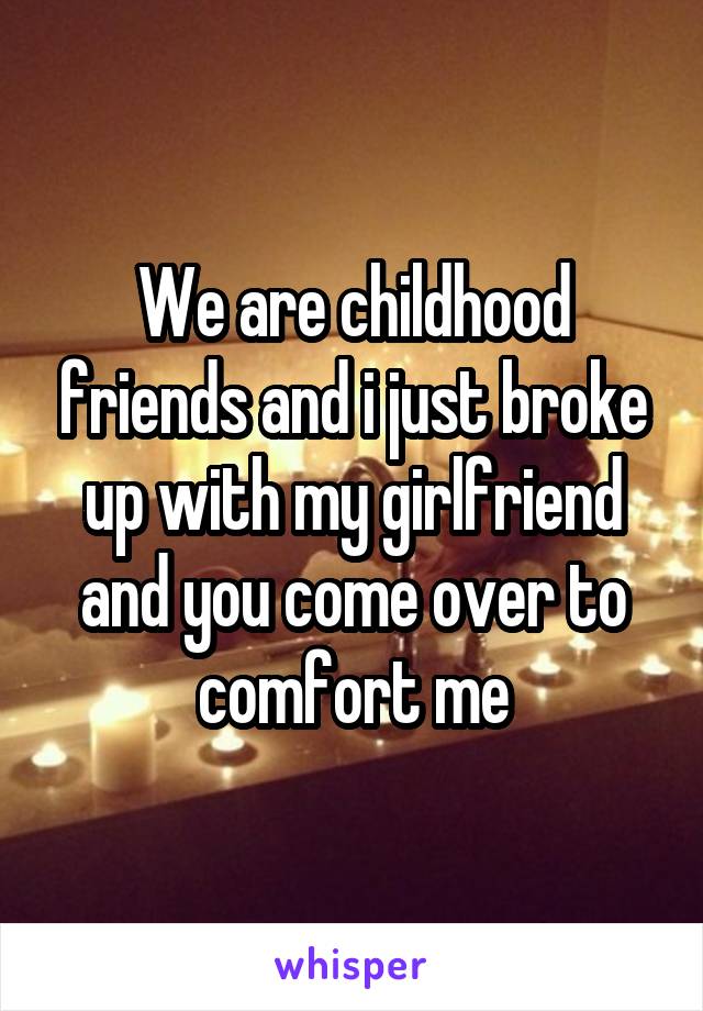 We are childhood friends and i just broke up with my girlfriend and you come over to comfort me