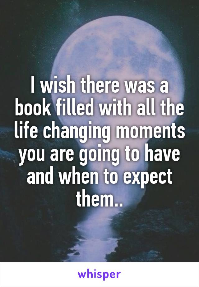 I wish there was a book filled with all the life changing moments you are going to have and when to expect them..