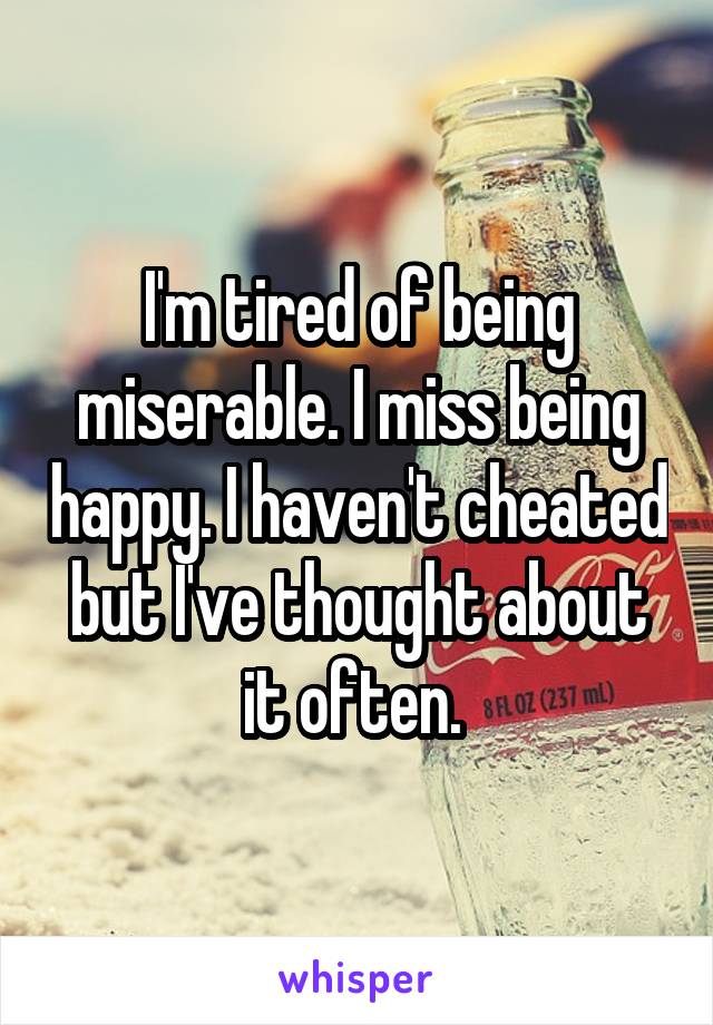 I'm tired of being miserable. I miss being happy. I haven't cheated but I've thought about it often. 