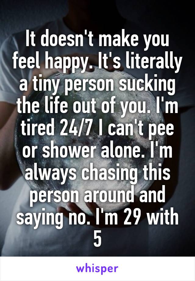 It doesn't make you feel happy. It's literally a tiny person sucking the life out of you. I'm tired 24/7 I can't pee or shower alone. I'm always chasing this person around and saying no. I'm 29 with 5
