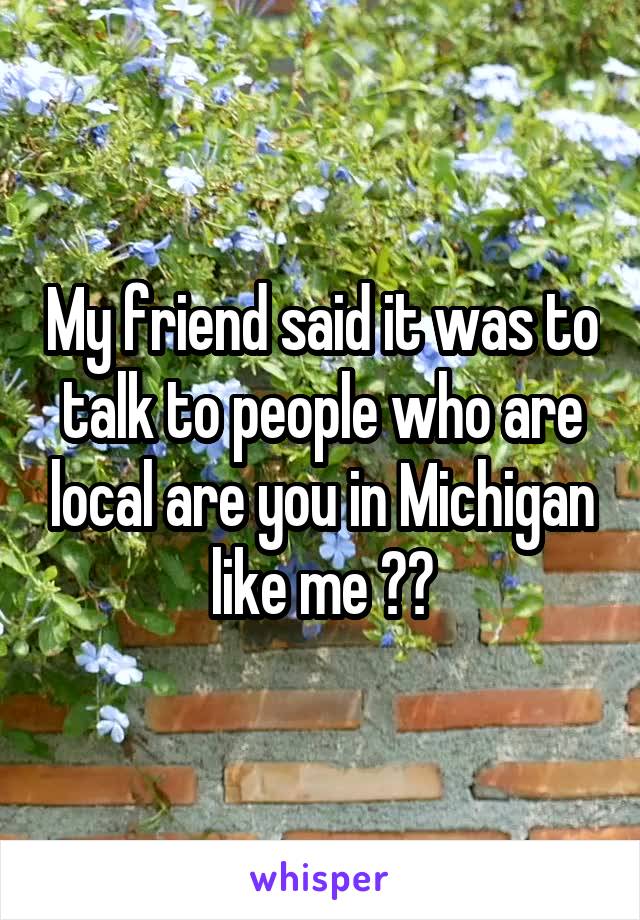 My friend said it was to talk to people who are local are you in Michigan like me ??