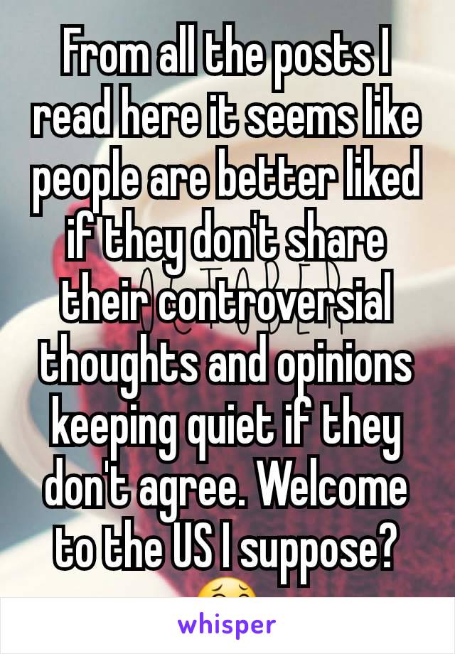 From all the posts I read here it seems like people are better liked if they don't share their controversial thoughts and opinions keeping quiet if they don't agree. Welcome to the US I suppose? 😂