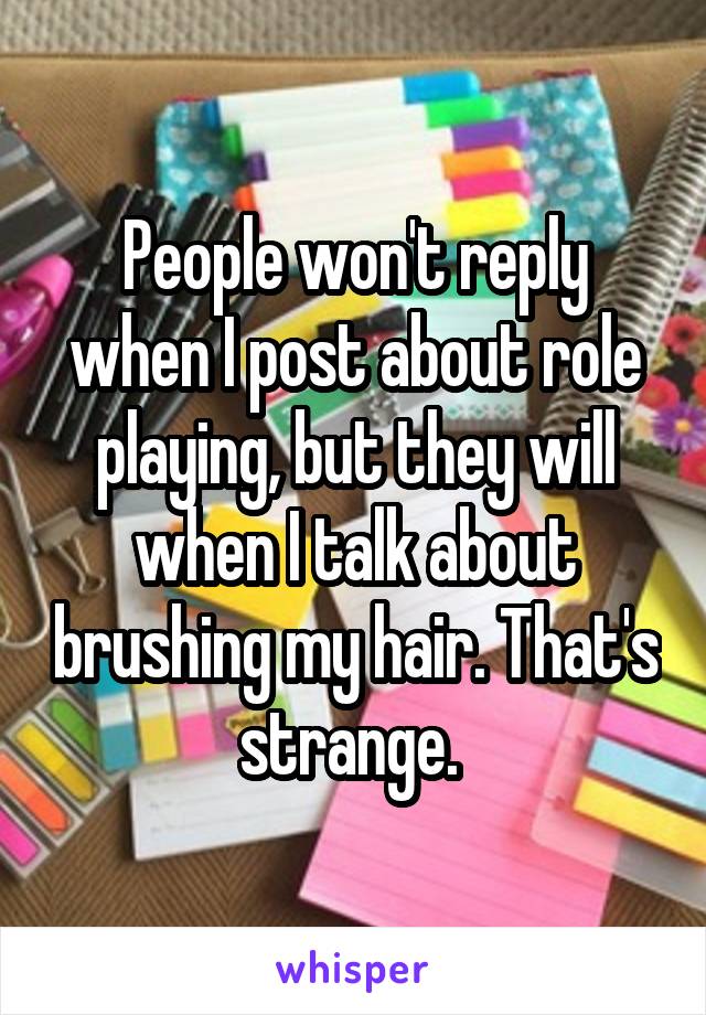 People won't reply when I post about role playing, but they will when I talk about brushing my hair. That's strange. 