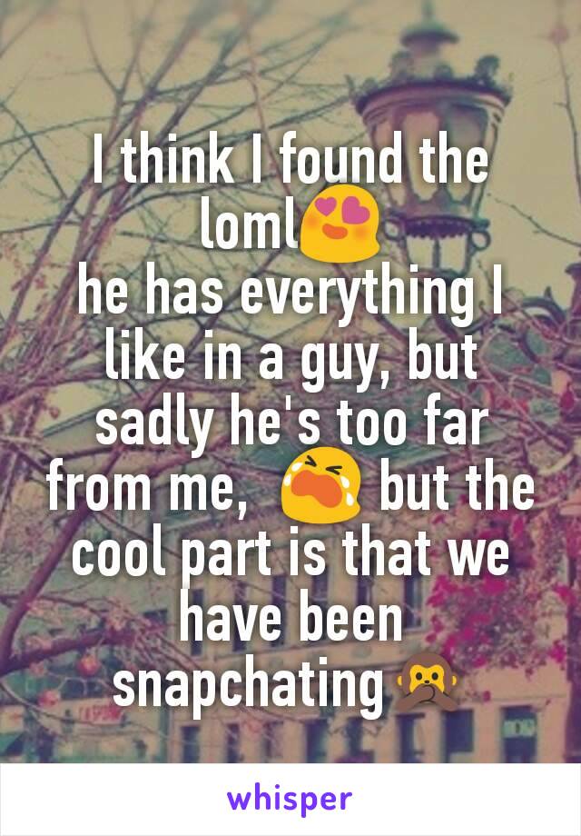 I think I found the loml😍
he has everything I like in a guy, but sadly he's too far from me,  😭 but the cool part is that we have been snapchating🙊